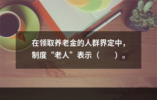 在领取养老金的人群界定中，制度“老人”表示（　　）。