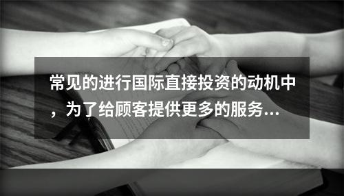 常见的进行国际直接投资的动机中，为了给顾客提供更多的服务，而