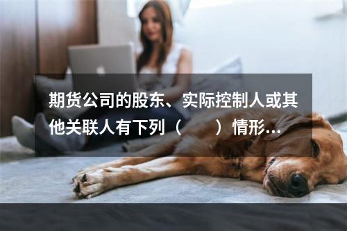 期货公司的股东、实际控制人或其他关联人有下列（　　）情形的，