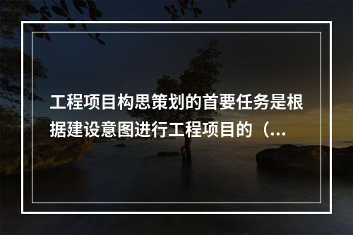 工程项目构思策划的首要任务是根据建设意图进行工程项目的（）