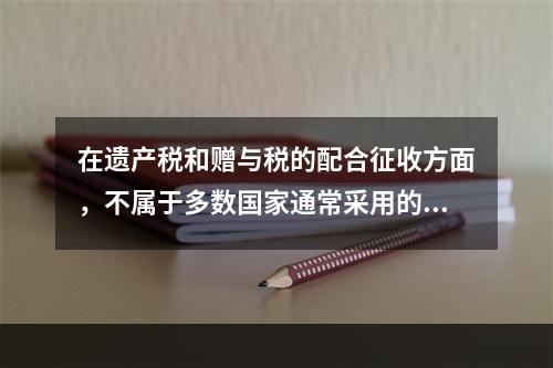 在遗产税和赠与税的配合征收方面，不属于多数国家通常采用的做法