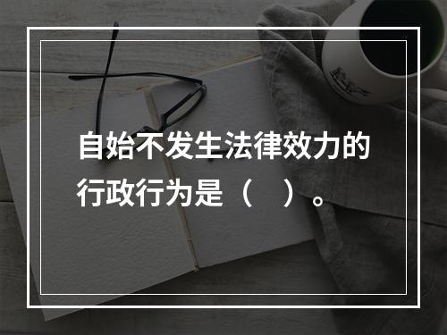 自始不发生法律效力的行政行为是（　）。