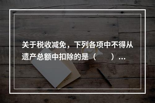 关于税收减免，下列各项中不得从遗产总额中扣除的是（　　）。