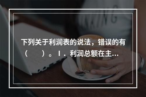 下列关于利润表的说法，错误的有（　　）。Ⅰ．利润总额在主营业