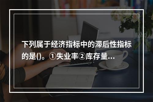 下列属于经济指标中的滞后性指标的是()。①失业率②库存量③银