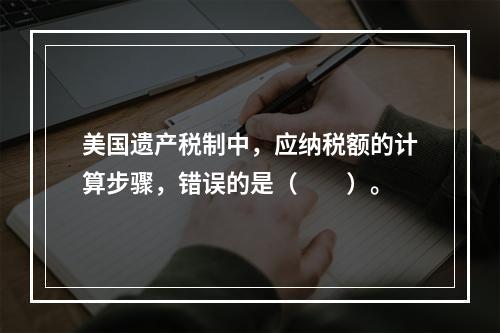 美国遗产税制中，应纳税额的计算步骤，错误的是（　　）。