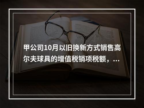 甲公司10月以旧换新方式销售高尔夫球具的增值税销项税额，下列