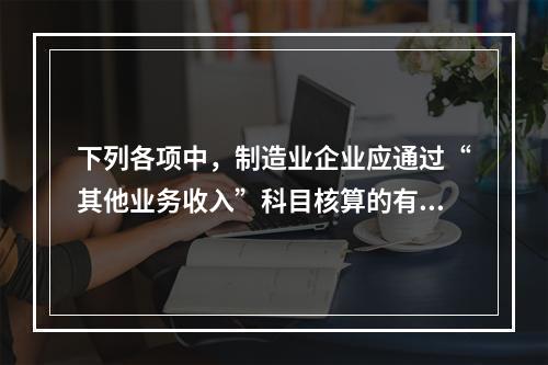 下列各项中，制造业企业应通过“其他业务收入”科目核算的有（　