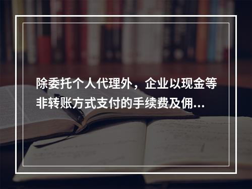 除委托个人代理外，企业以现金等非转账方式支付的手续费及佣金允