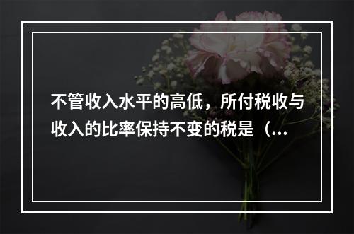 不管收入水平的高低，所付税收与收入的比率保持不变的税是（　　