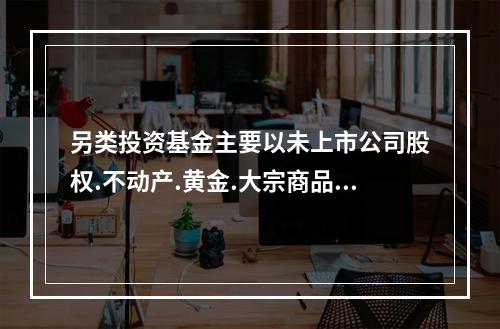 另类投资基金主要以未上市公司股权.不动产.黄金.大宗商品.衍