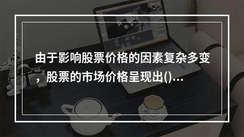 由于影响股票价格的因素复杂多变，股票的市场价格呈现出()的特