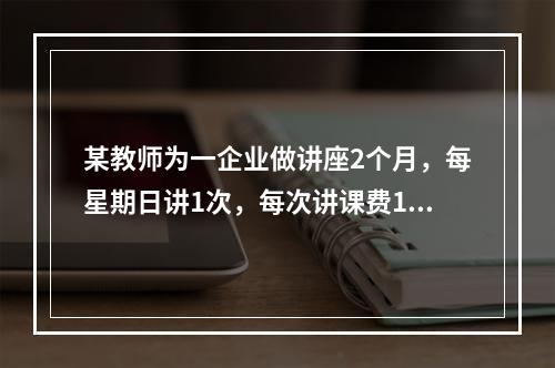 某教师为一企业做讲座2个月，每星期日讲1次，每次讲课费100