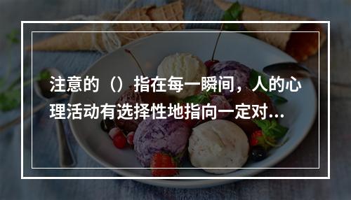 注意的（）指在每一瞬间，人的心理活动有选择性地指向一定对象而