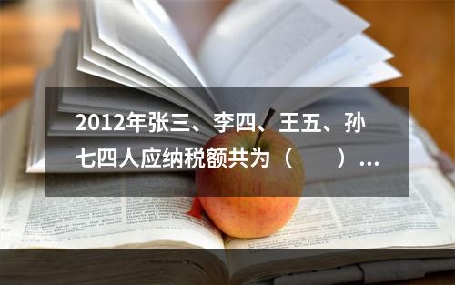 2012年张三、李四、王五、孙七四人应纳税额共为（　　）元。