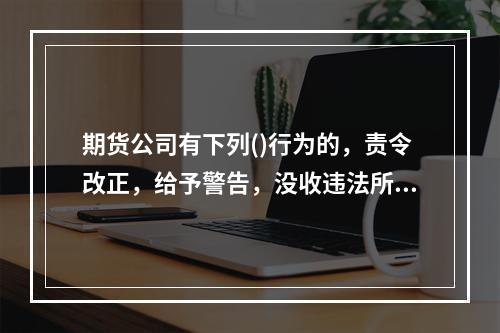 期货公司有下列()行为的，责令改正，给予警告，没收违法所得，