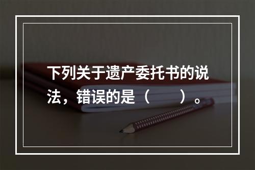 下列关于遗产委托书的说法，错误的是（　　）。