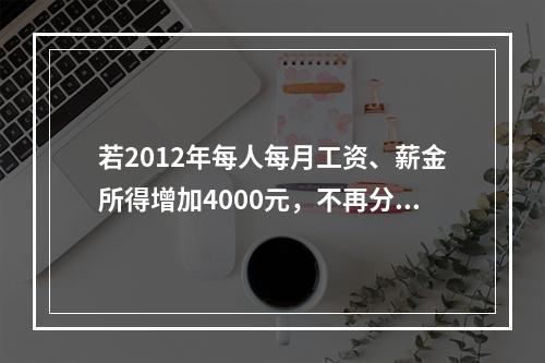 若2012年每人每月工资、薪金所得增加4000元，不再分发股