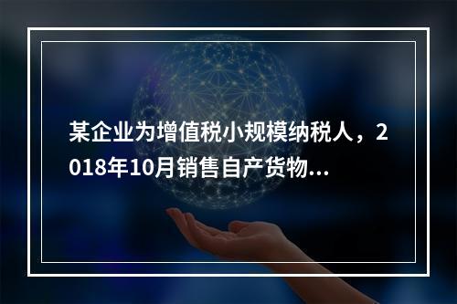 某企业为增值税小规模纳税人，2018年10月销售自产货物取得