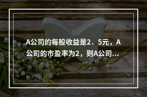 A公司的每股收益是2．5元，A公司的市盈率为2，则A公司的股