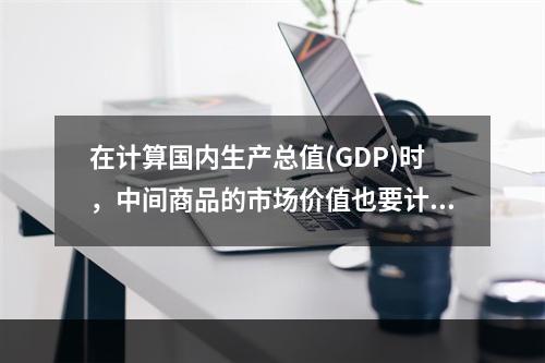 在计算国内生产总值(GDP)时，中间商品的市场价值也要计算在