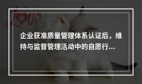 企业获准质量管理体系认证后，维持与监督管理活动中的自愿行为是