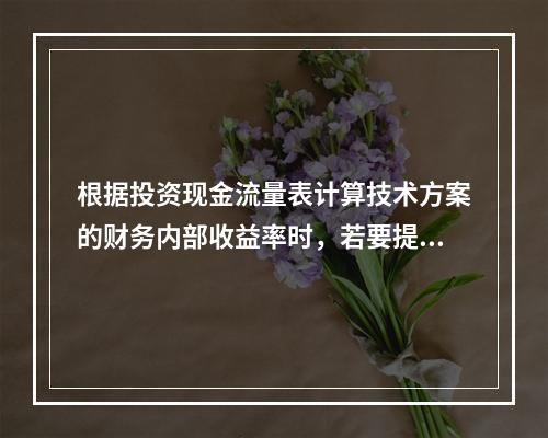 根据投资现金流量表计算技术方案的财务内部收益率时，若要提高所