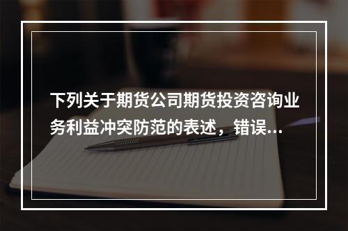 下列关于期货公司期货投资咨询业务利益冲突防范的表述，错误的是