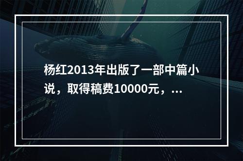 杨红2013年出版了一部中篇小说，取得稿费10000元，同年