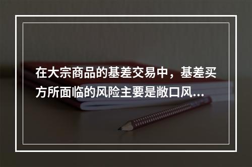 在大宗商品的基差交易中，基差买方所面临的风险主要是敞口风险，