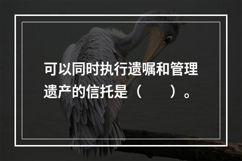 可以同时执行遗嘱和管理遗产的信托是（　　）。