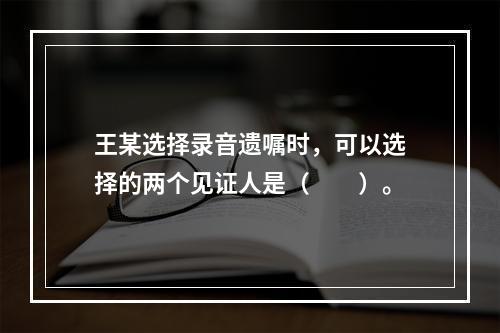 王某选择录音遗嘱时，可以选择的两个见证人是（　　）。