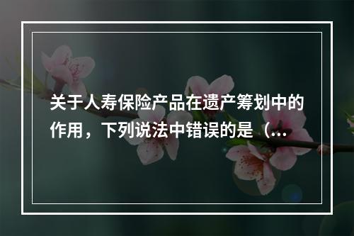 关于人寿保险产品在遗产筹划中的作用，下列说法中错误的是（　　