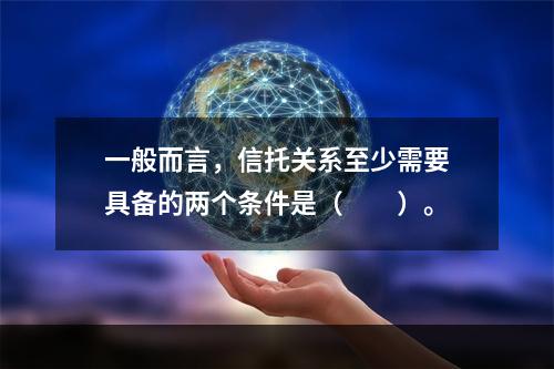 一般而言，信托关系至少需要具备的两个条件是（　　）。