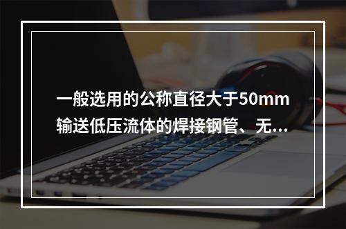 一般选用的公称直径大于50mm输送低压流体的焊接钢管、无缝钢