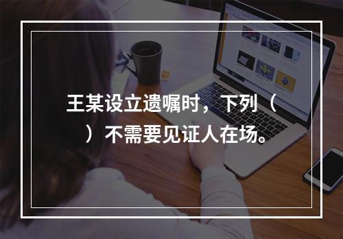 王某设立遗嘱时，下列（　　）不需要见证人在场。