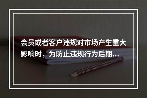 会员或者客户违规对市场产生重大影响时，为防止违规行为后期进一