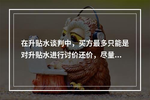 在升贴水谈判中，买方最多只能是对升贴水进行讨价还价，尽量争取