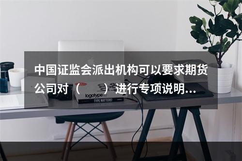 中国证监会派出机构可以要求期货公司对（　　）进行专项说明。