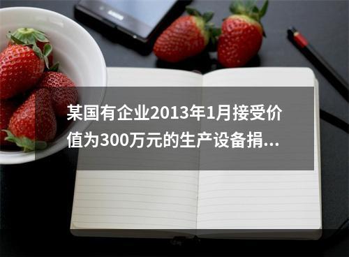 某国有企业2013年1月接受价值为300万元的生产设备捐赠，