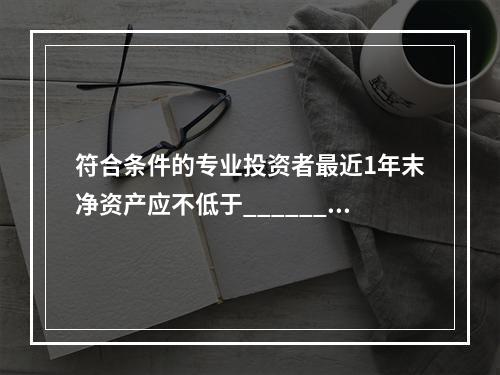 符合条件的专业投资者最近1年末净资产应不低于______万元