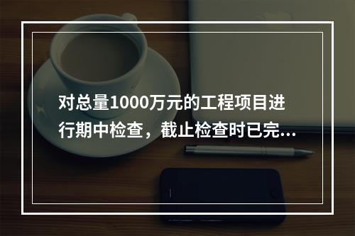 对总量1000万元的工程项目进行期中检查，截止检查时已完成工