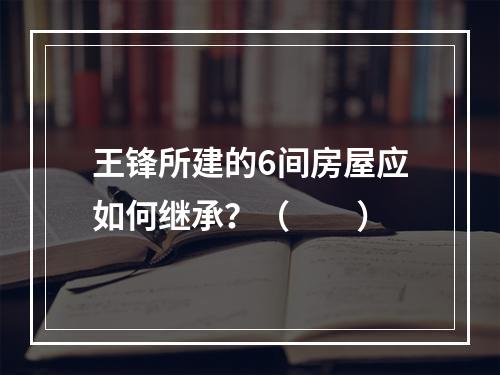 王锋所建的6间房屋应如何继承？（　　）