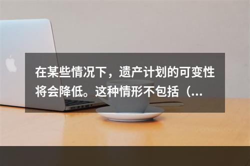 在某些情况下，遗产计划的可变性将会降低。这种情形不包括（　　