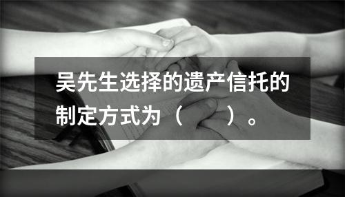 吴先生选择的遗产信托的制定方式为（　　）。