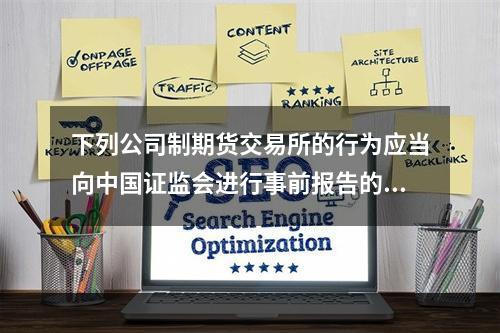 下列公司制期货交易所的行为应当向中国证监会进行事前报告的有（