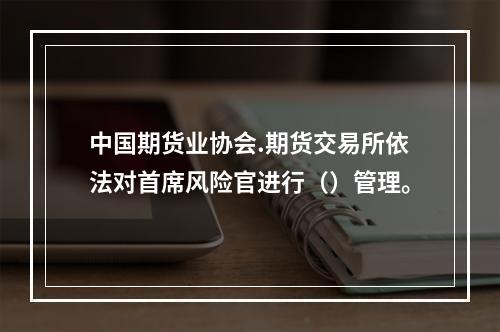 中国期货业协会.期货交易所依法对首席风险官进行（）管理。