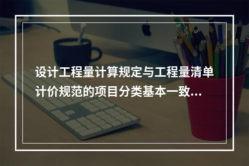 设计工程量计算规定与工程量清单计价规范的项目分类基本一致，设