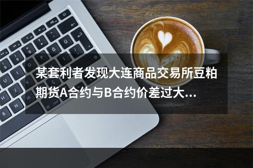 某套利者发现大连商品交易所豆粕期货A合约与B合约价差过大，打