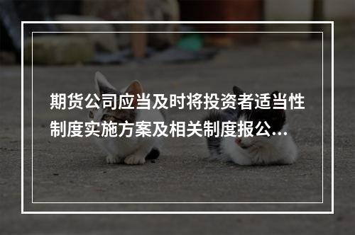 期货公司应当及时将投资者适当性制度实施方案及相关制度报公司所